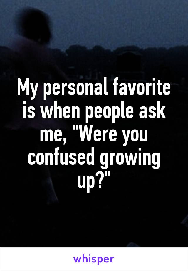 My personal favorite is when people ask me, "Were you confused growing up?"