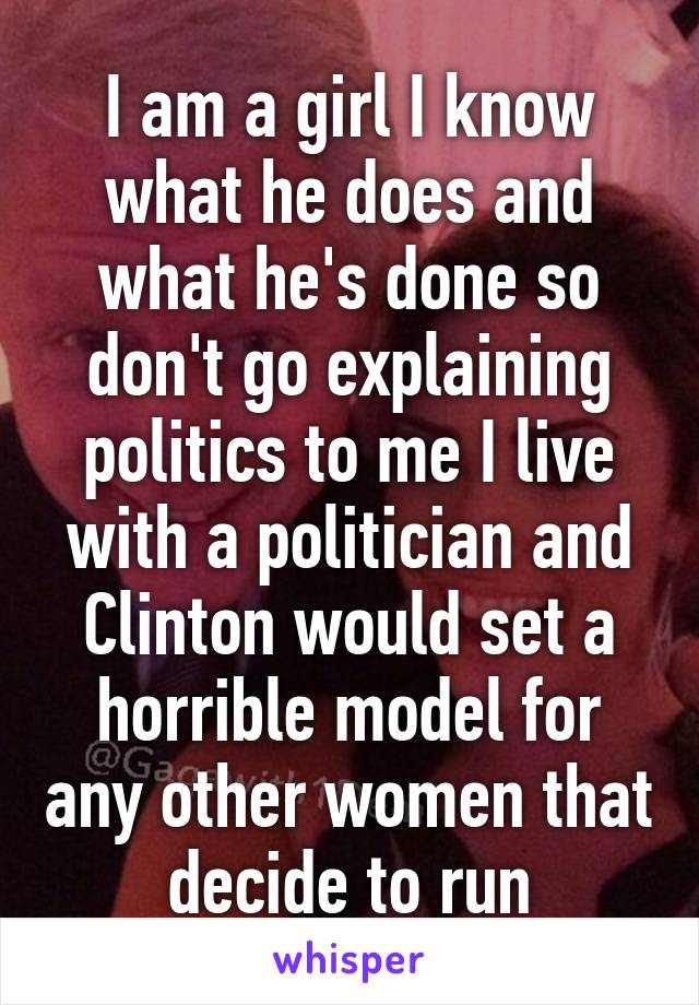 I am a girl I know what he does and what he's done so don't go explaining politics to me I live with a politician and Clinton would set a horrible model for any other women that decide to run