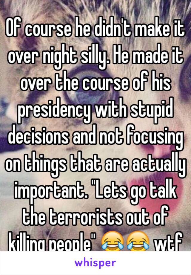 Of course he didn't make it over night silly. He made it over the course of his presidency with stupid decisions and not focusing on things that are actually important. "Lets go talk the terrorists out of killing people" 😂😂 wtf