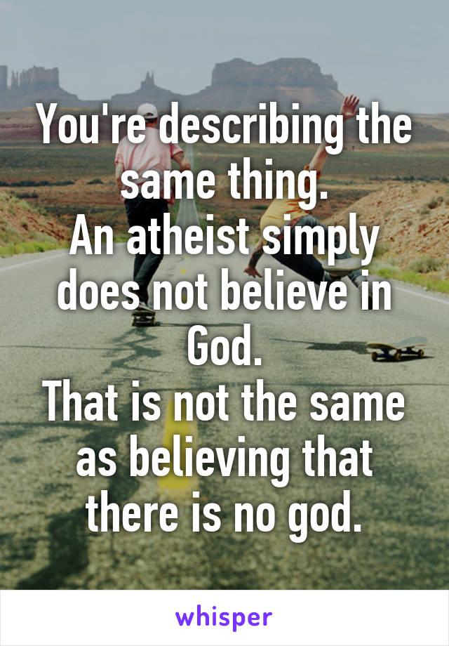 You're describing the same thing.
An atheist simply does not believe in God.
That is not the same as believing that there is no god.