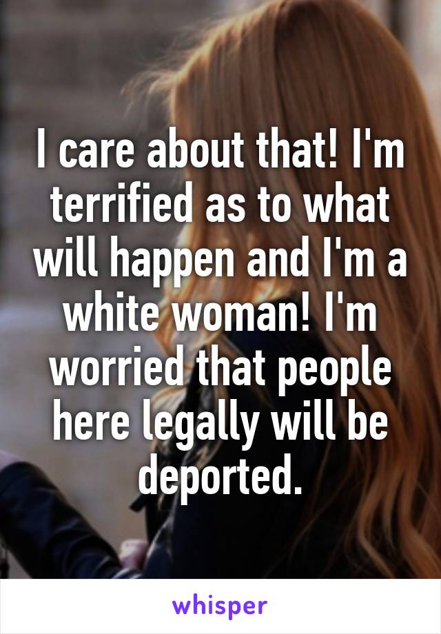 I care about that! I'm terrified as to what will happen and I'm a white woman! I'm worried that people here legally will be deported.