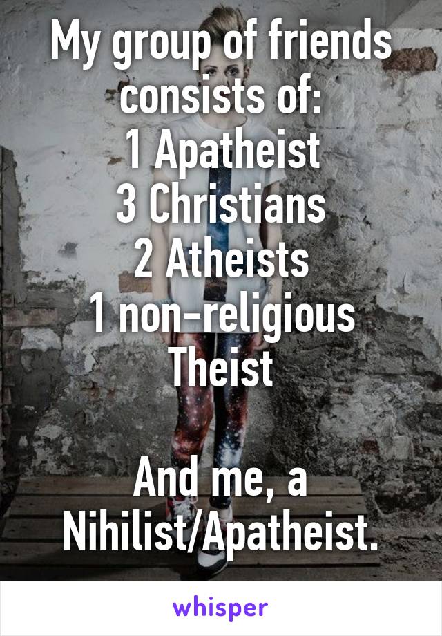 My group of friends consists of:
1 Apatheist
3 Christians
2 Atheists
1 non-religious Theist

And me, a Nihilist/Apatheist.
