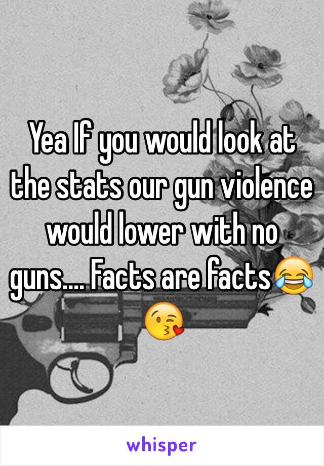 Yea If you would look at the stats our gun violence would lower with no guns.... Facts are facts😂😘