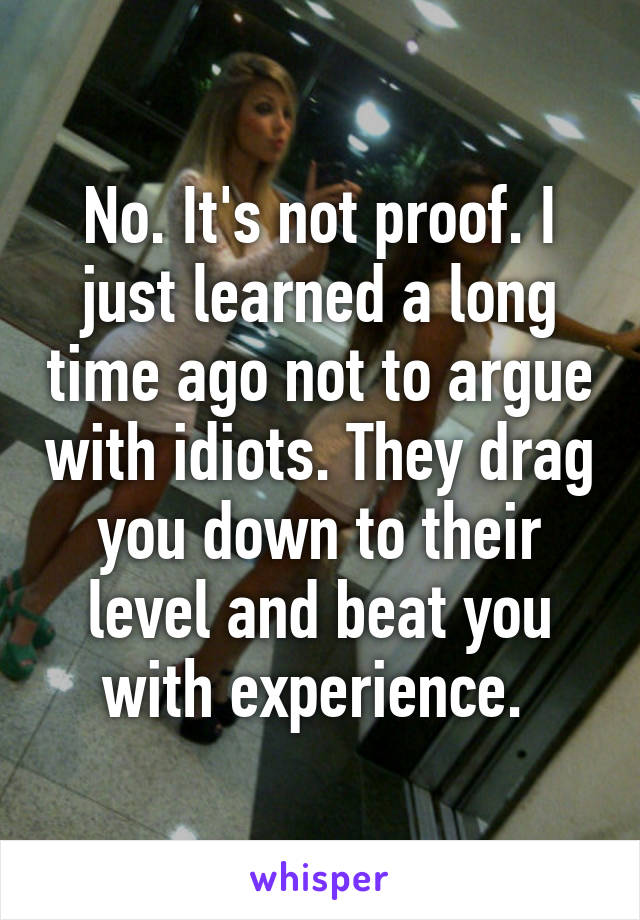 No. It's not proof. I just learned a long time ago not to argue with idiots. They drag you down to their level and beat you with experience. 