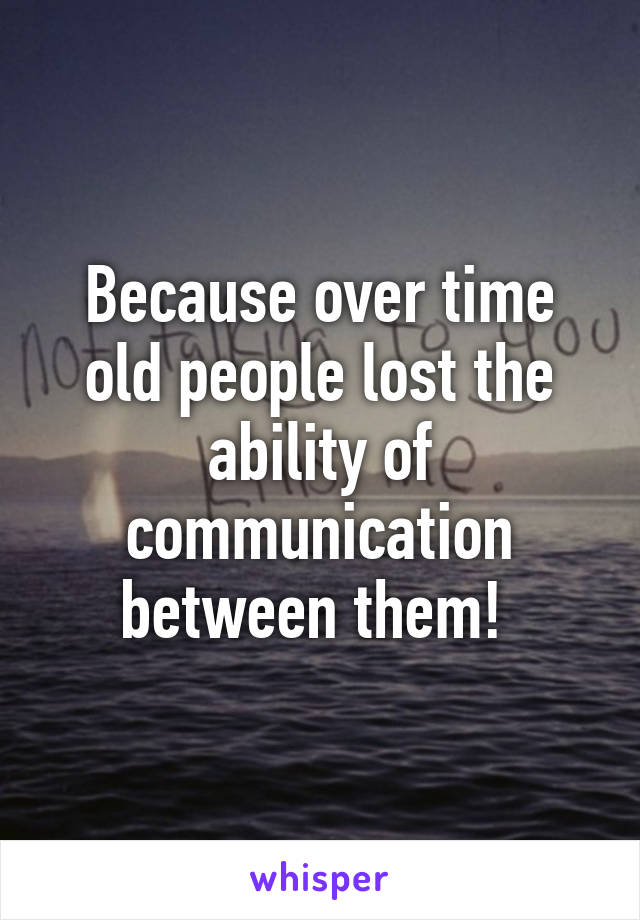 Because over time old people lost the ability of communication between them! 