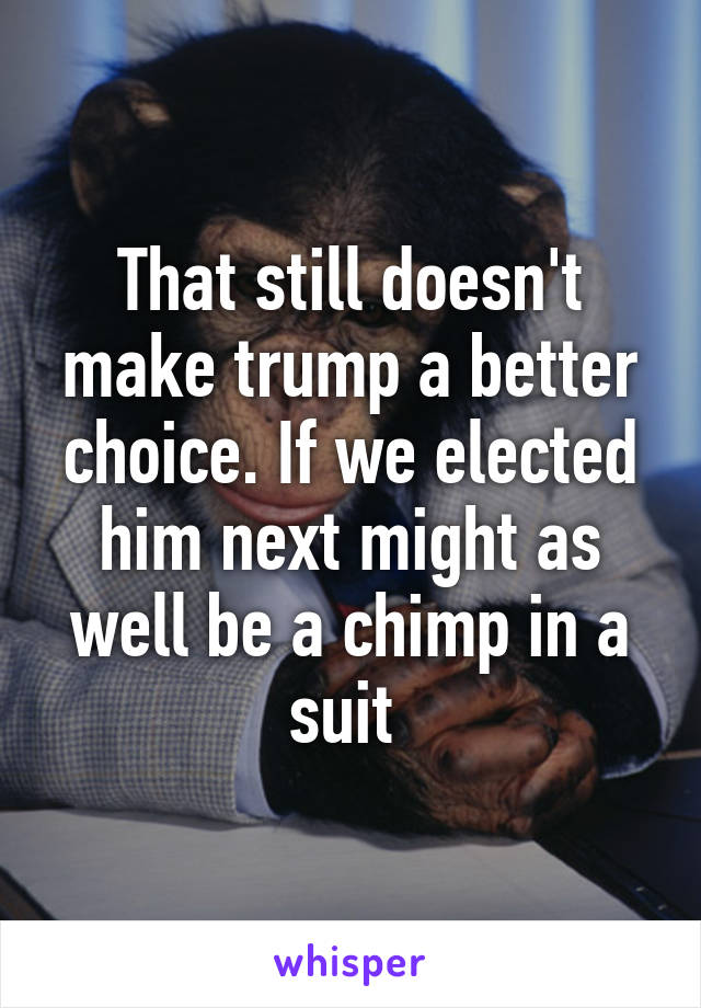 That still doesn't make trump a better choice. If we elected him next might as well be a chimp in a suit 