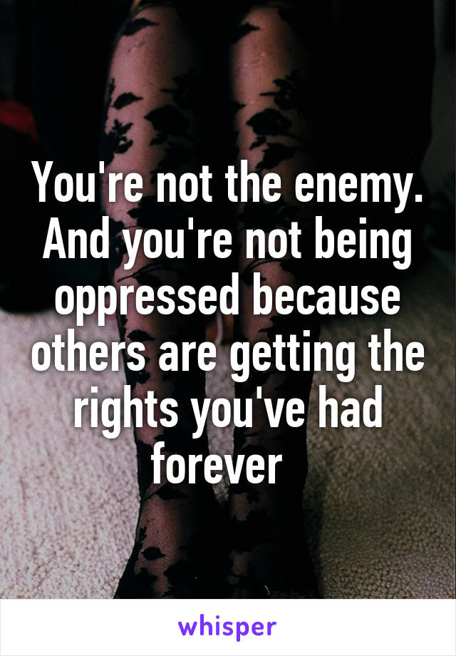 You're not the enemy. And you're not being oppressed because others are getting the rights you've had forever  