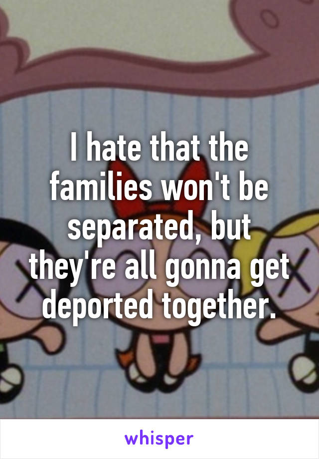 I hate that the families won't be separated, but they're all gonna get deported together.