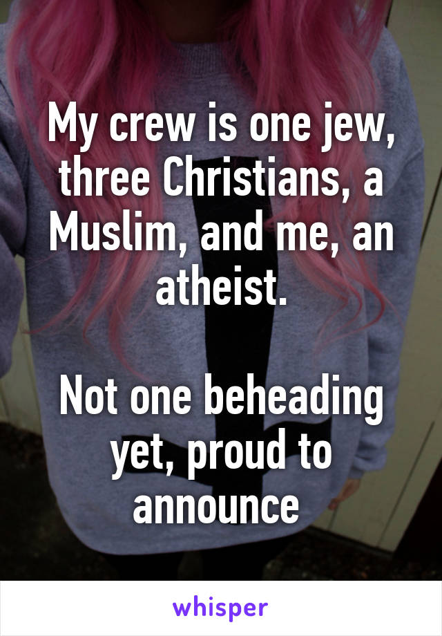 My crew is one jew, three Christians, a Muslim, and me, an atheist.

Not one beheading yet, proud to announce 