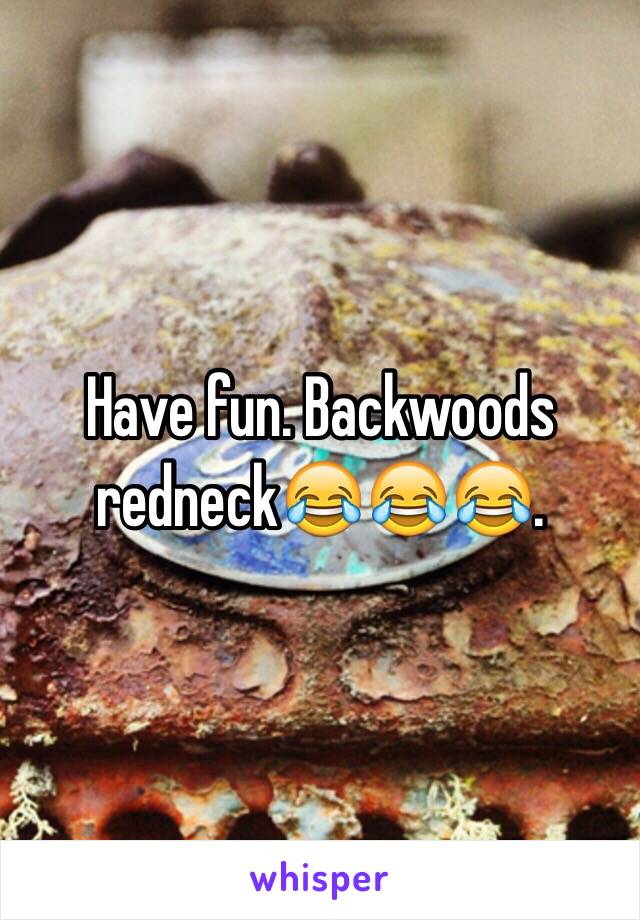 Have fun. Backwoods redneck😂😂😂. 