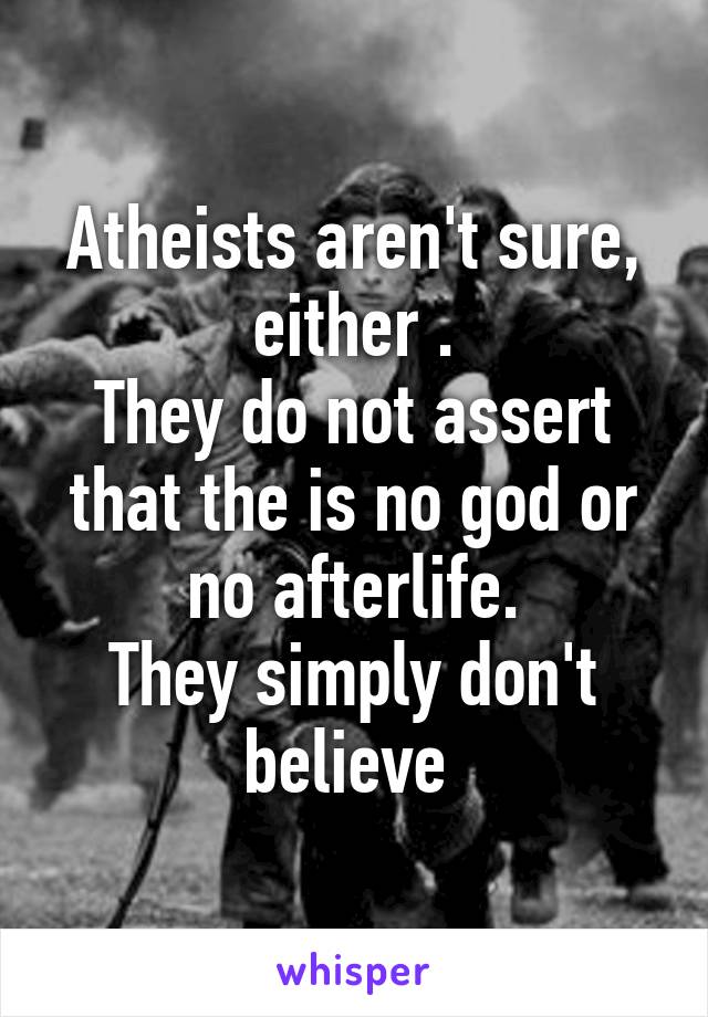 Atheists aren't sure, either .
They do not assert that the is no god or no afterlife.
They simply don't believe 