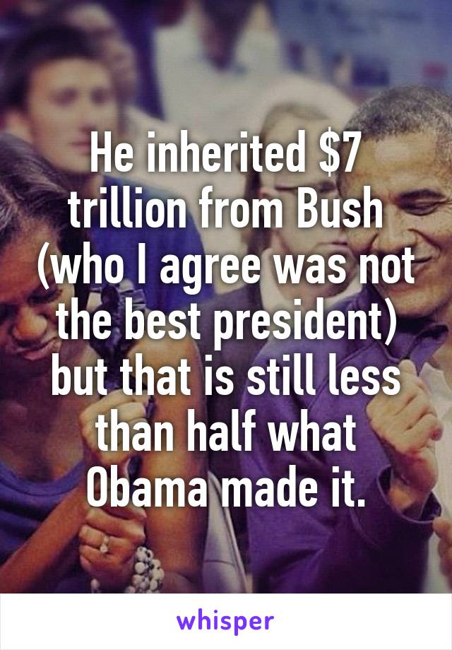 He inherited $7 trillion from Bush (who I agree was not the best president) but that is still less than half what Obama made it.