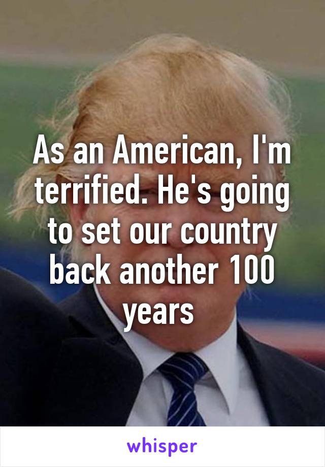 As an American, I'm terrified. He's going to set our country back another 100 years 