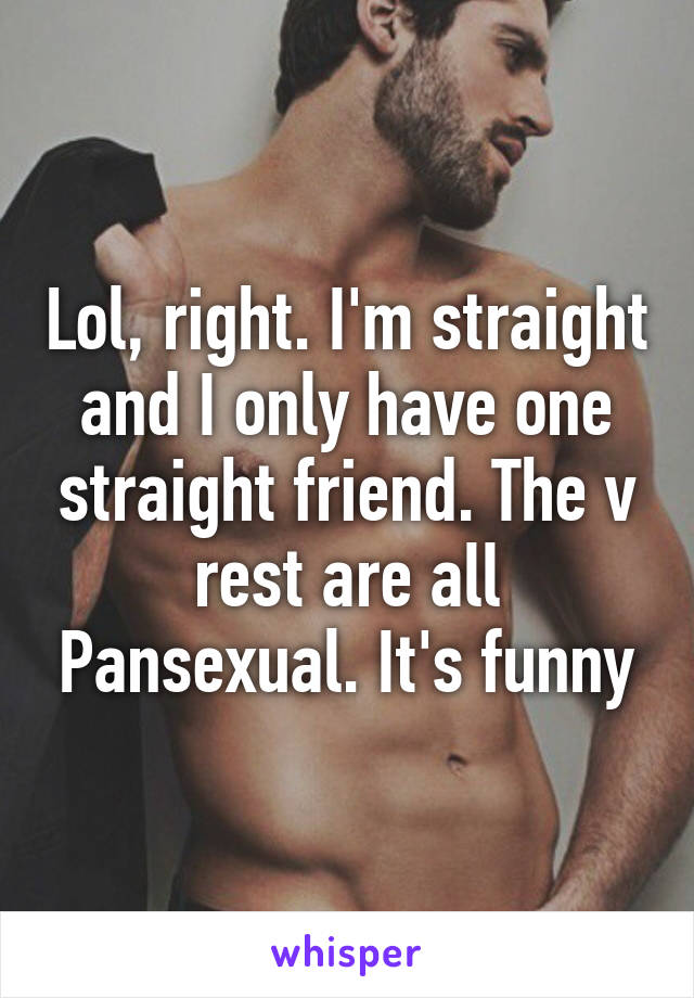 Lol, right. I'm straight and I only have one straight friend. The v rest are all Pansexual. It's funny