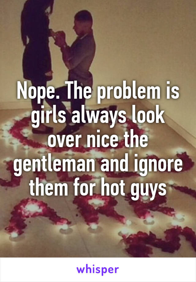 Nope. The problem is girls always look over nice the gentleman and ignore them for hot guys