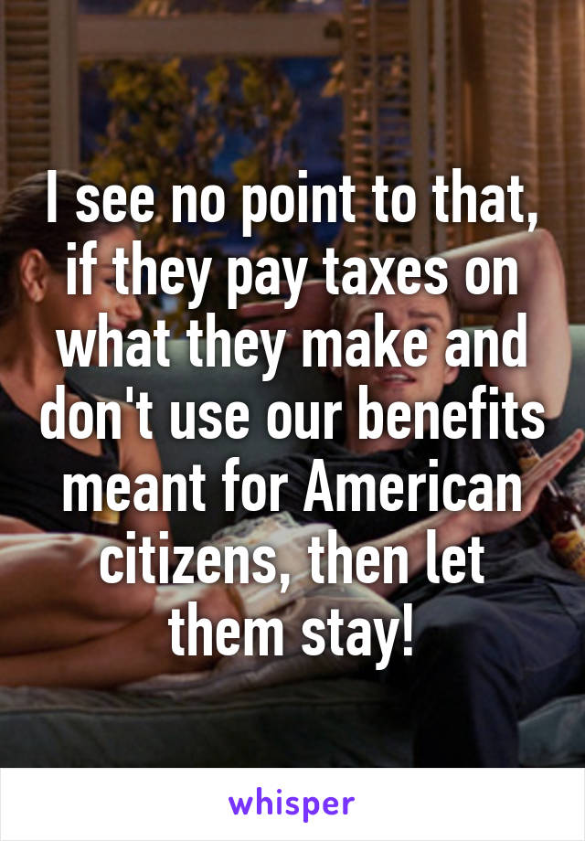 I see no point to that, if they pay taxes on what they make and don't use our benefits meant for American citizens, then let them stay!