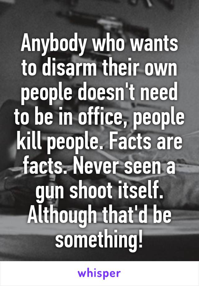 Anybody who wants to disarm their own people doesn't need to be in office, people kill people. Facts are facts. Never seen a gun shoot itself. Although that'd be something!