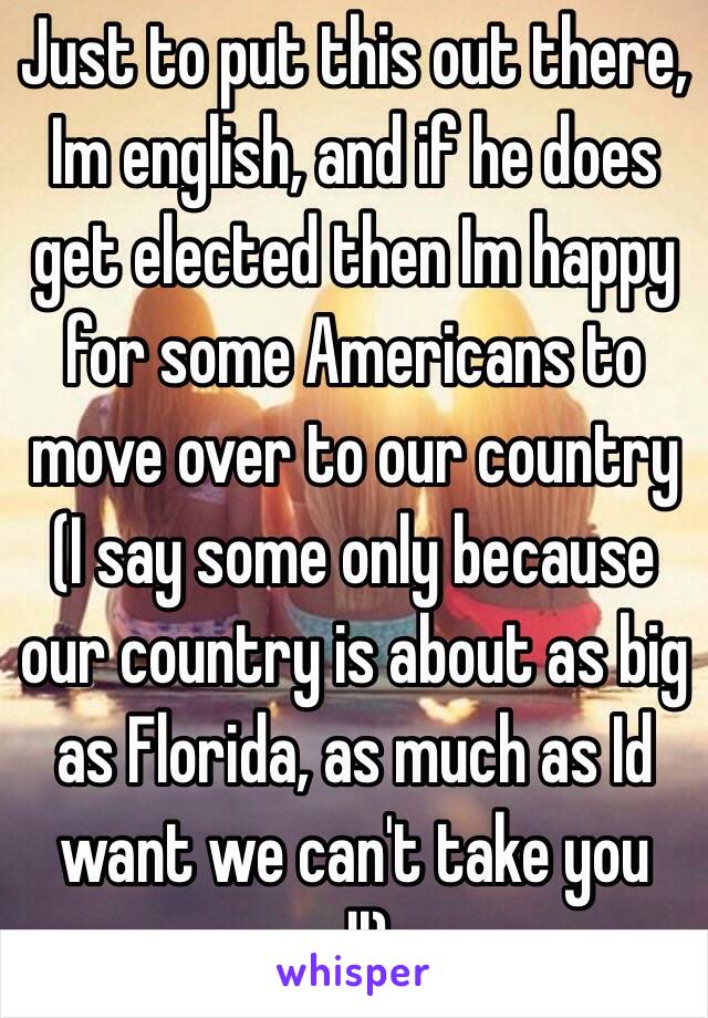 Just to put this out there,  Im english, and if he does get elected then Im happy for some Americans to move over to our country (I say some only because our country is about as big as Florida, as much as Id want we can't take you all) 