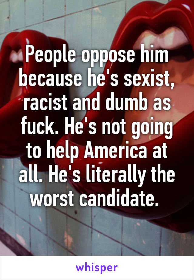 People oppose him because he's sexist, racist and dumb as fuck. He's not going to help America at all. He's literally the worst candidate. 
