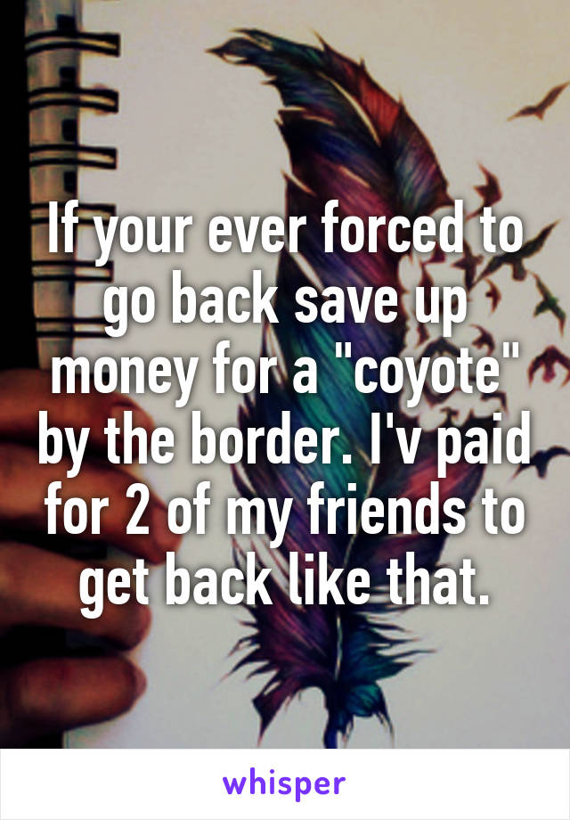 If your ever forced to go back save up money for a "coyote" by the border. I'v paid for 2 of my friends to get back like that.