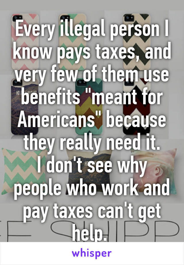 Every illegal person I know pays taxes, and very few of them use benefits "meant for Americans" because they really need it.
I don't see why people who work and pay taxes can't get help. 