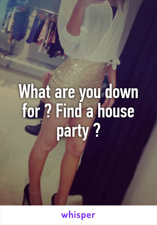 What are you down for ? Find a house party ?