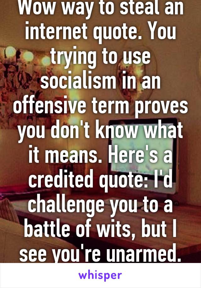 Wow way to steal an internet quote. You trying to use socialism in an offensive term proves you don't know what it means. Here's a credited quote: I'd challenge you to a battle of wits, but I see you're unarmed. -Shakespeare 