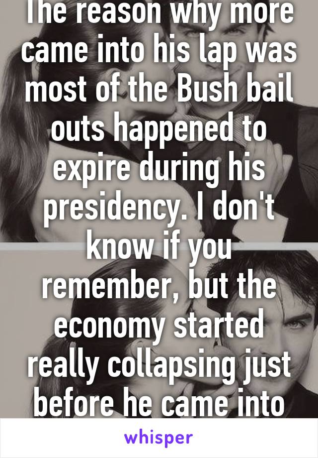 The reason why more came into his lap was most of the Bush bail outs happened to expire during his presidency. I don't know if you remember, but the economy started really collapsing just before he came into office.