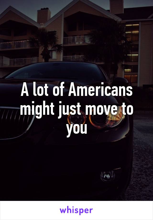 A lot of Americans might just move to you