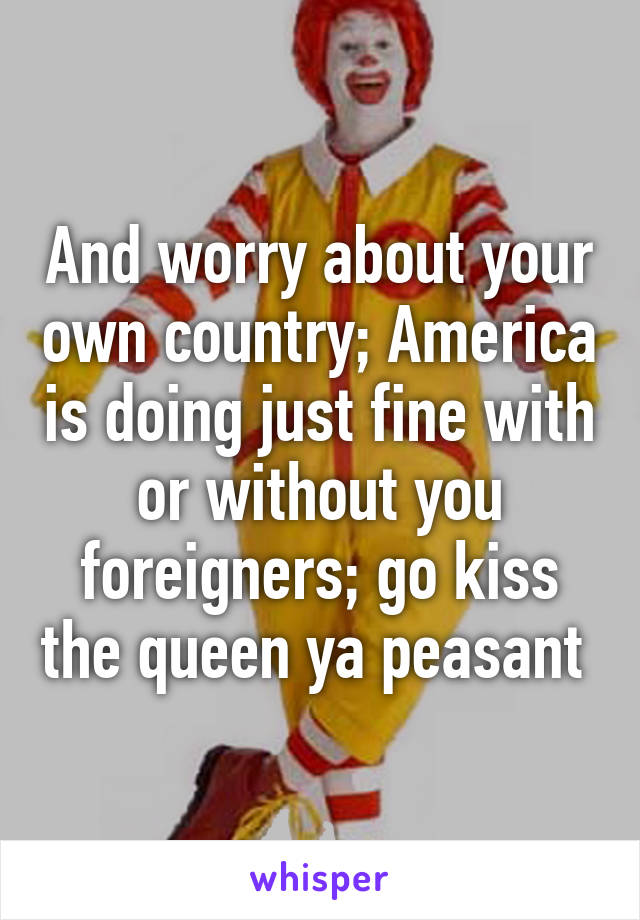 And worry about your own country; America is doing just fine with or without you foreigners; go kiss the queen ya peasant 