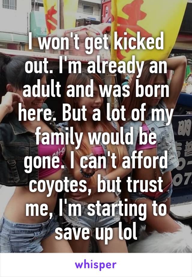 I won't get kicked out. I'm already an adult and was born here. But a lot of my family would be gone. I can't afford coyotes, but trust me, I'm starting to save up lol