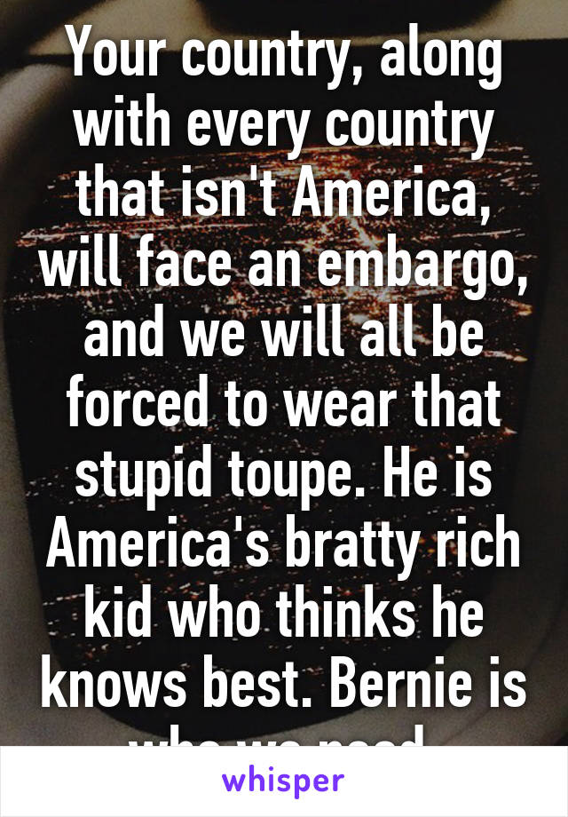 Your country, along with every country that isn't America, will face an embargo, and we will all be forced to wear that stupid toupe. He is America's bratty rich kid who thinks he knows best. Bernie is who we need 