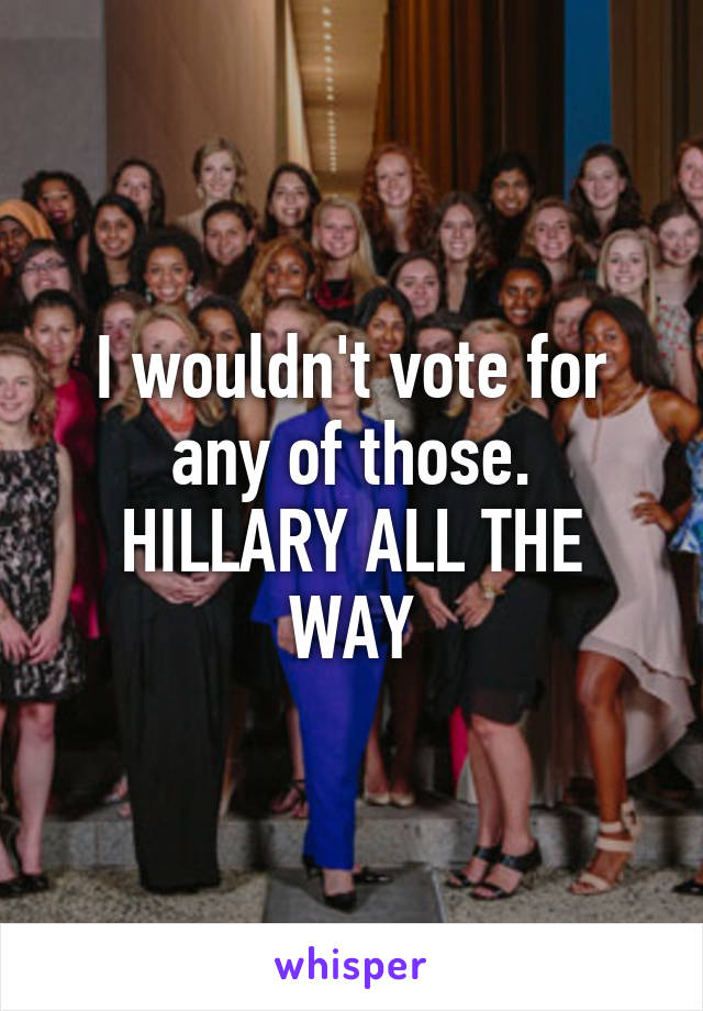 I wouldn't vote for any of those.
HILLARY ALL THE WAY