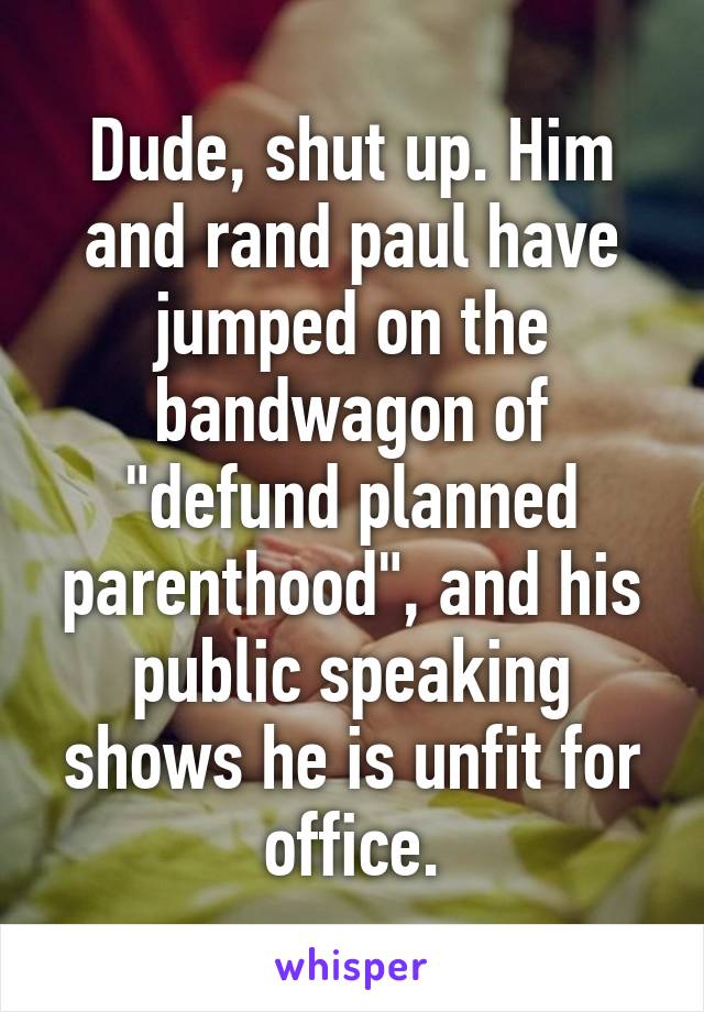 Dude, shut up. Him and rand paul have jumped on the bandwagon of "defund planned parenthood", and his public speaking shows he is unfit for office.