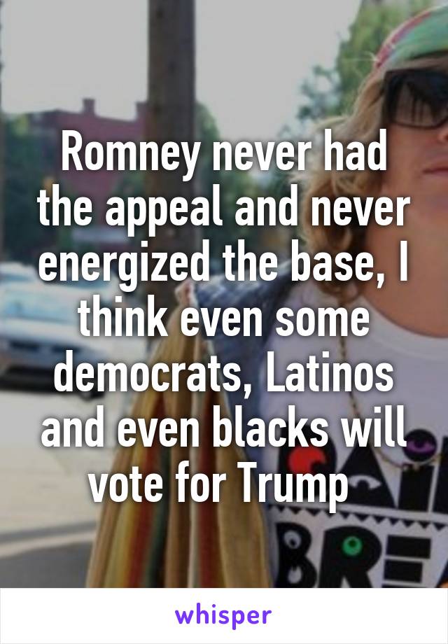 Romney never had the appeal and never energized the base, I think even some democrats, Latinos and even blacks will vote for Trump 