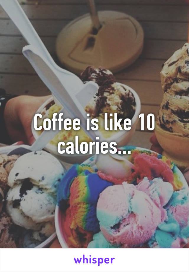 Coffee is like 10 calories...