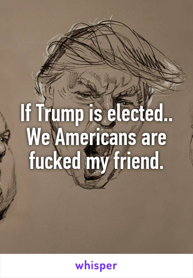 If Trump is elected.. We Americans are fucked my friend.