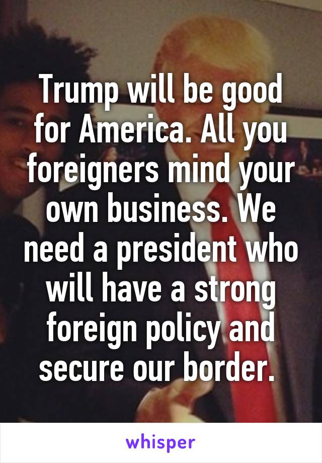 Trump will be good for America. All you foreigners mind your own business. We need a president who will have a strong foreign policy and secure our border. 