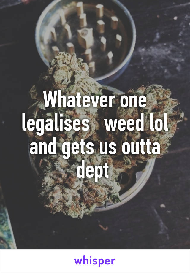 Whatever one legalises   weed lol and gets us outta dept 