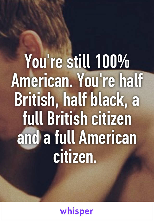 You're still 100% American. You're half British, half black, a full British citizen and a full American citizen. 