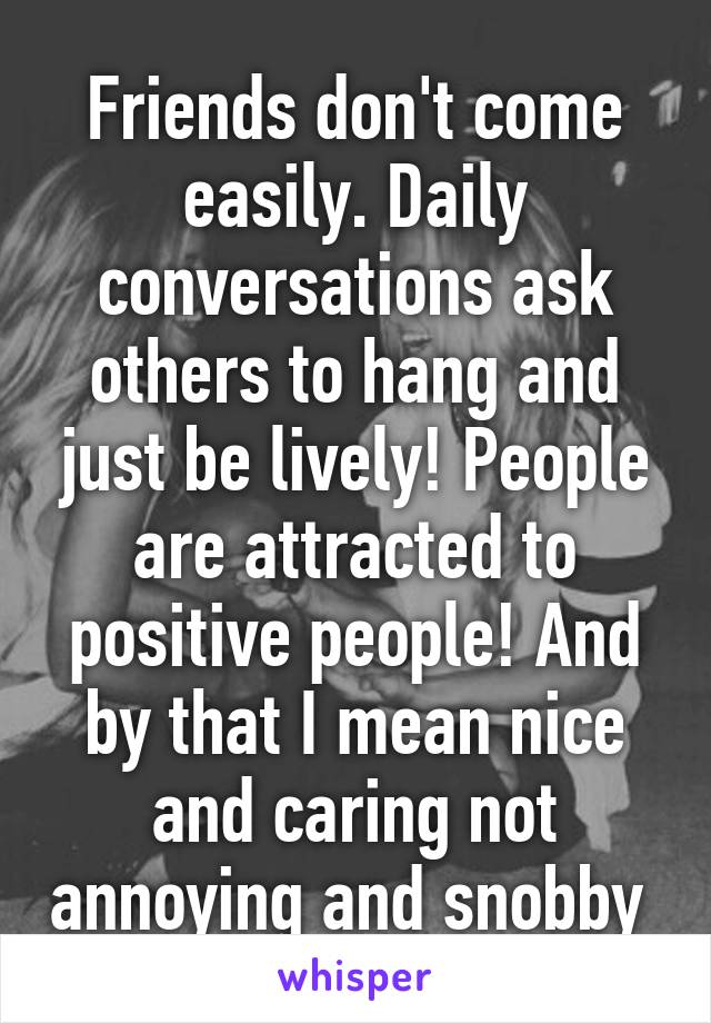 Friends don't come easily. Daily conversations ask others to hang and just be lively! People are attracted to positive people! And by that I mean nice and caring not annoying and snobby 