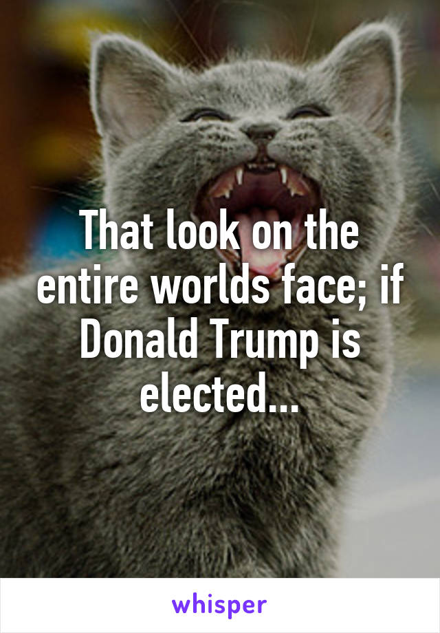 That look on the entire worlds face; if Donald Trump is elected...