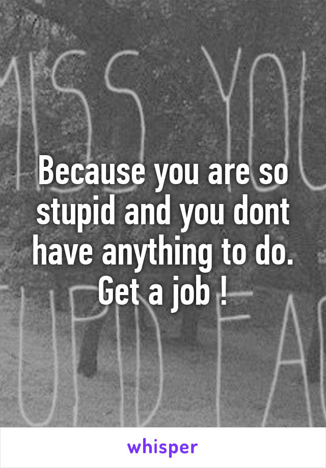 Because you are so stupid and you dont have anything to do. Get a job !