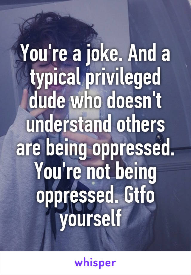 You're a joke. And a typical privileged dude who doesn't understand others are being oppressed. You're not being oppressed. Gtfo yourself  