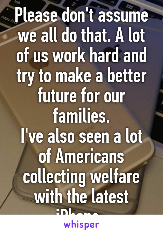 Please don't assume we all do that. A lot of us work hard and try to make a better future for our families.
I've also seen a lot of Americans collecting welfare with the latest iPhone. 