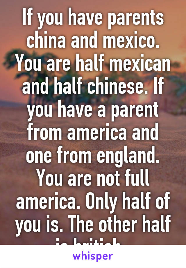 If you have parents china and mexico. You are half mexican and half chinese. If you have a parent from america and one from england. You are not full america. Only half of you is. The other half is british. 