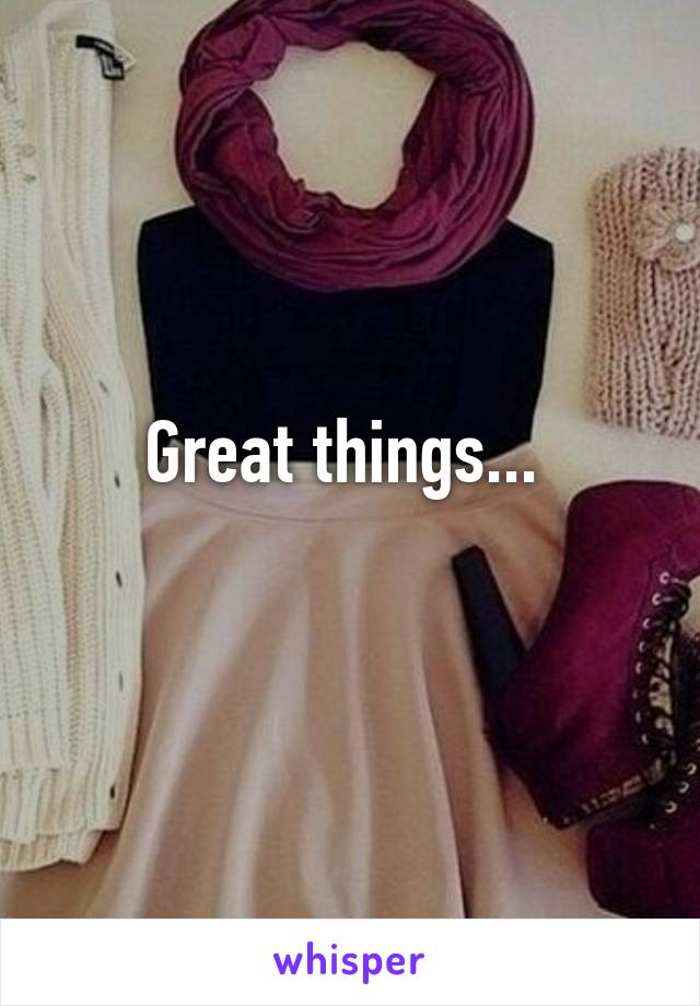 Great things... 
