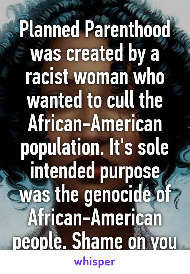 Planned Parenthood was created by a racist woman who wanted to cull the African-American population. It's sole intended purpose was the genocide of African-American people. Shame on you