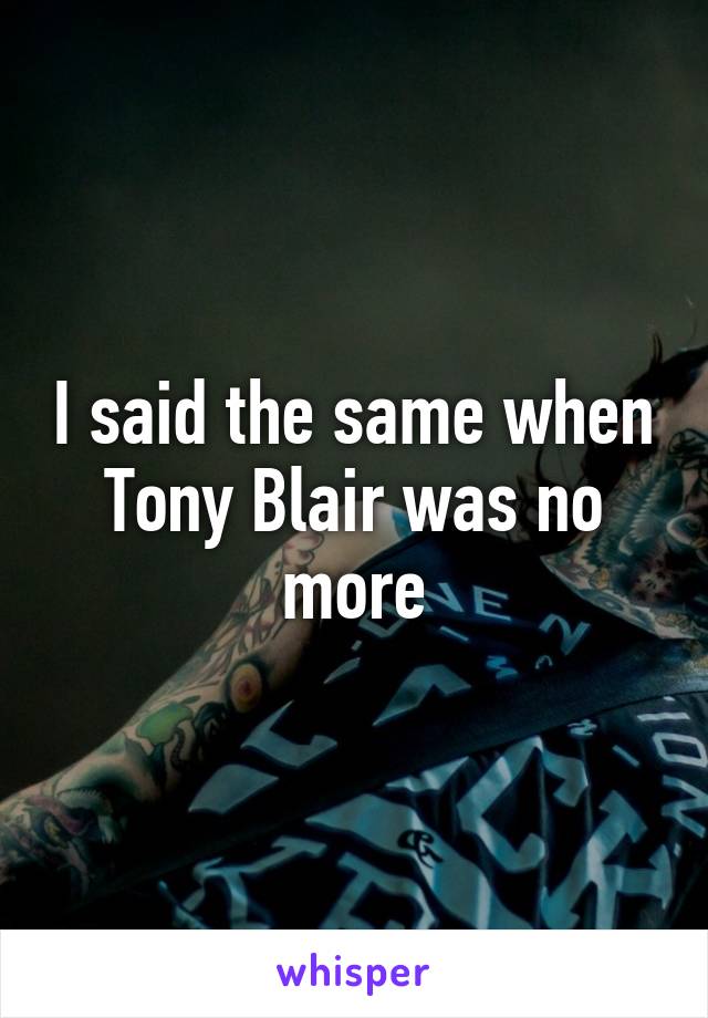 I said the same when Tony Blair was no more