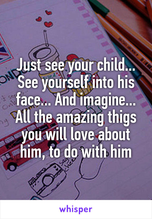 Just see your child... See yourself into his face... And imagine... All the amazing thigs you will love about him, to do with him